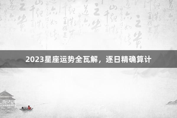 2023星座运势全瓦解，逐日精确算计