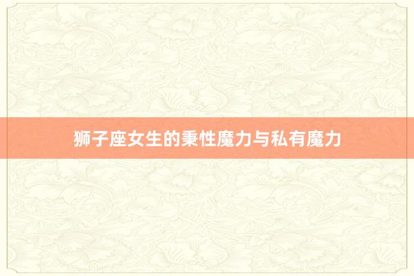 狮子座女生的秉性魔力与私有魔力