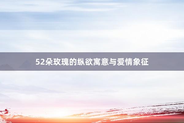 52朵玫瑰的纵欲寓意与爱情象征